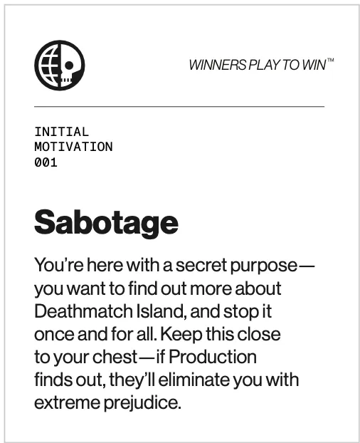 Sabotage motivation card - You’re here with a secret purpose: you want to find out more about Deathmatch Island, and stop it once and for all. Keep this close to your chest—if Production finds out, they’ll eliminate you with extreme prejudice